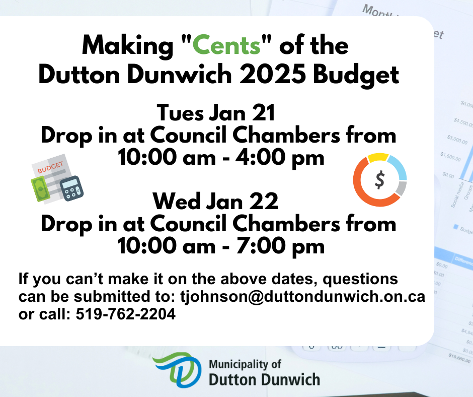 Making "Cents" of the Dutton Dunwich 2025 Budget. Tuesday January 21 from 10 am to 4 pm and Wednesday January 22 from 10 am to 7 pm. Drop in at 199 Currie Road in Council Chambers. If you can't make it on those date, questions can be submitted by email to: tjohnson@duttondunwich.on.ca or call the office at: 519-762-2204.